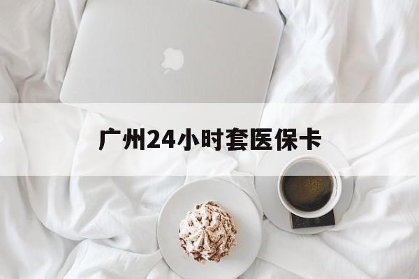 吉林广州24小时套医保卡(广州哪里有套医保卡地方)