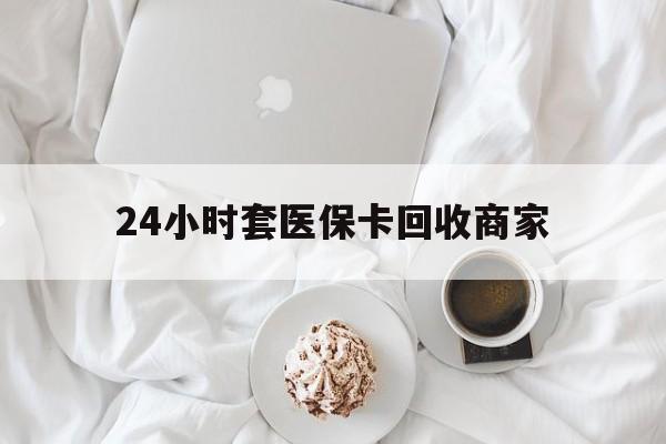 吉林24小时套医保卡回收商家(24小时套医保卡回收商家会知道吗)